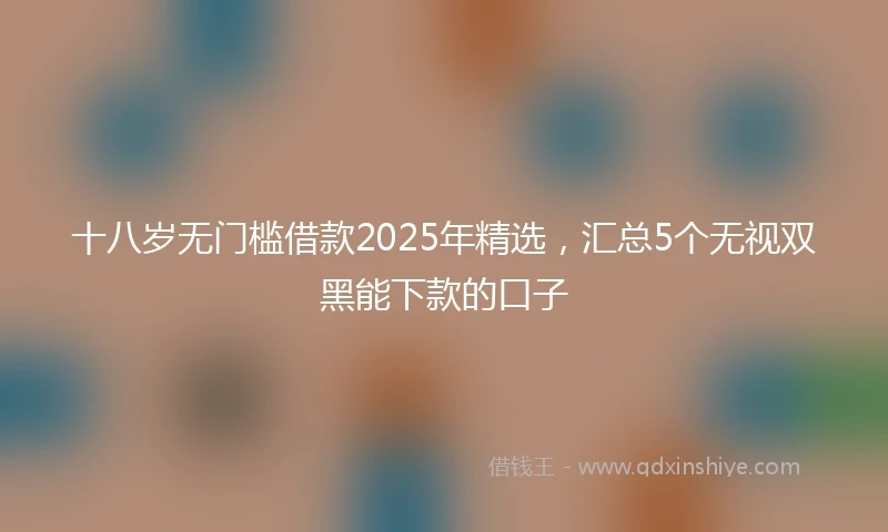 十八岁无门槛借款2025年精选，汇总5个无视双黑能下款的口子