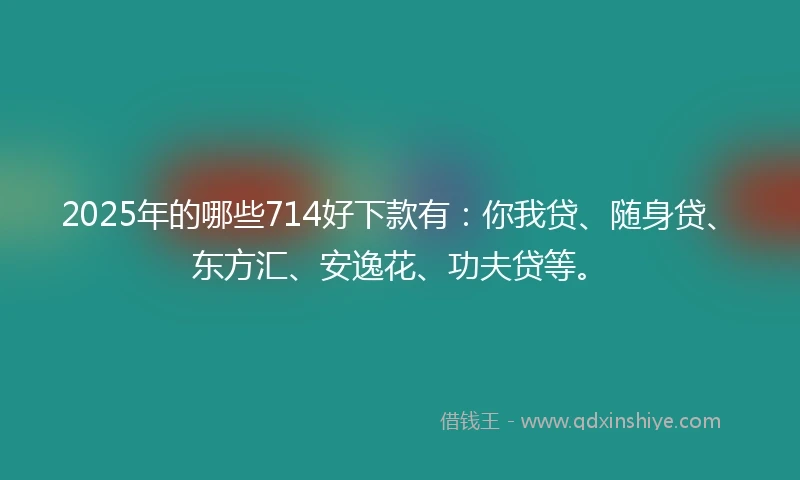 2025年的哪些714好下款有：你我贷、随身贷、东方汇、安逸花、功夫贷等。