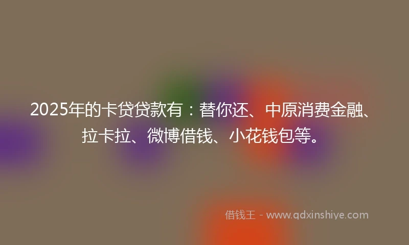 2025年的卡贷贷款有：替你还、中原消费金融、拉卡拉、微博借钱、小花钱包等。