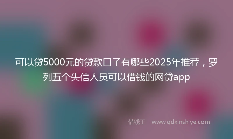 可以贷5000元的贷款口子有哪些2025年推荐，罗列五个失信人员可以借钱的网贷app