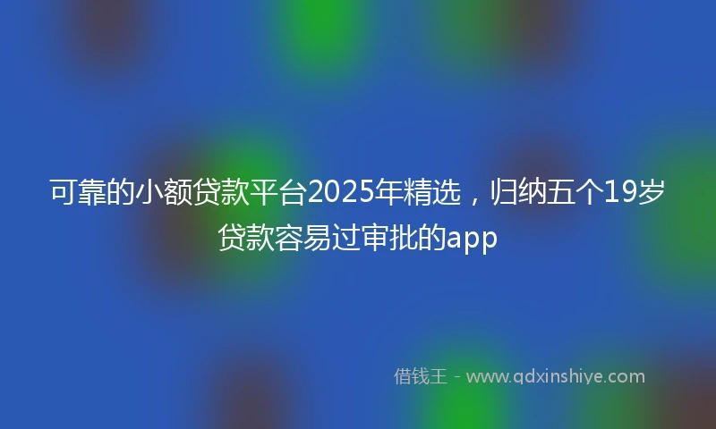 可靠的小额贷款平台2025年精选，归纳五个19岁贷款容易过审批的app