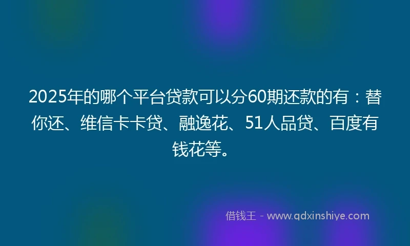 2025年的哪个平台贷款可以分60期还款的有：替你还、维信卡卡贷、融逸花、51人品贷、百度有钱花等。