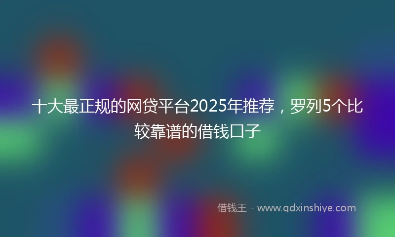 十大最正规的网贷平台2025年推荐，罗列5个比较靠谱的借钱口子