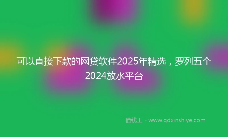 可以直接下款的网贷软件2025年精选，罗列五个2024放水平台