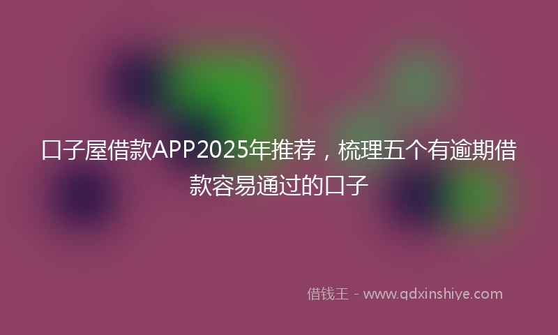 口子屋借款APP2025年推荐，梳理五个有逾期借款容易通过的口子