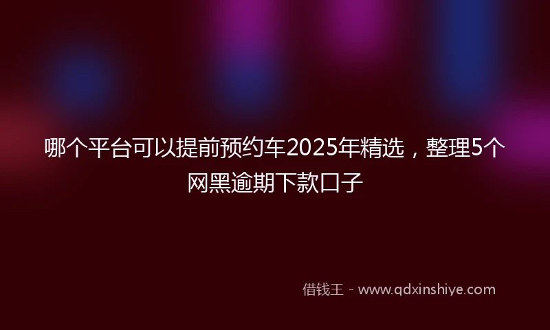 哪个平台可以提前预约车2025年精选，整理5个网黑逾期下款口子