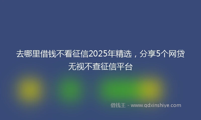 去哪里借钱不看征信2025年精选，分享5个网贷无视不查征信平台