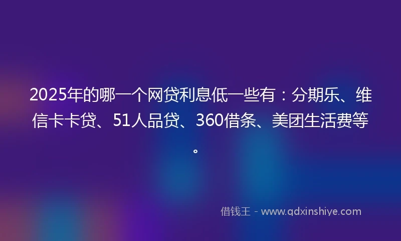 2025年的哪一个网贷利息低一些有：分期乐、维信卡卡贷、51人品贷、360借条、美团生活费等。