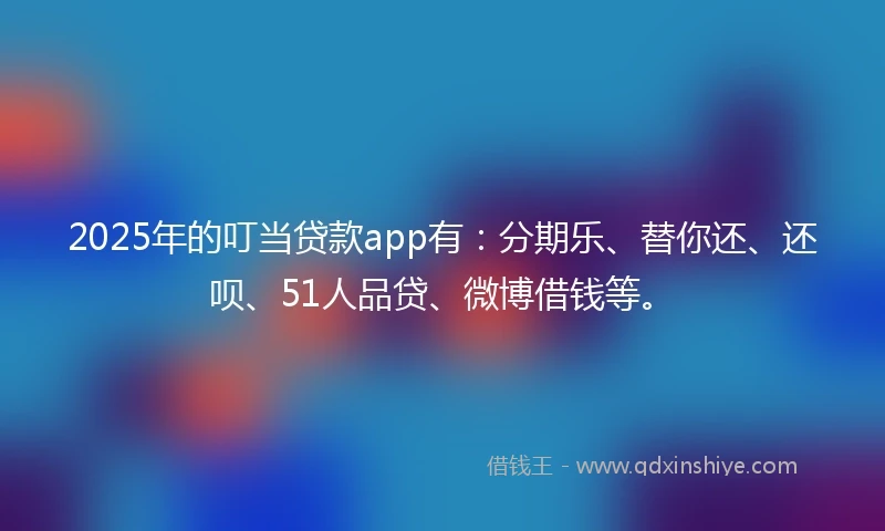 2025年的叮当贷款app有：分期乐、替你还、还呗、51人品贷、微博借钱等。