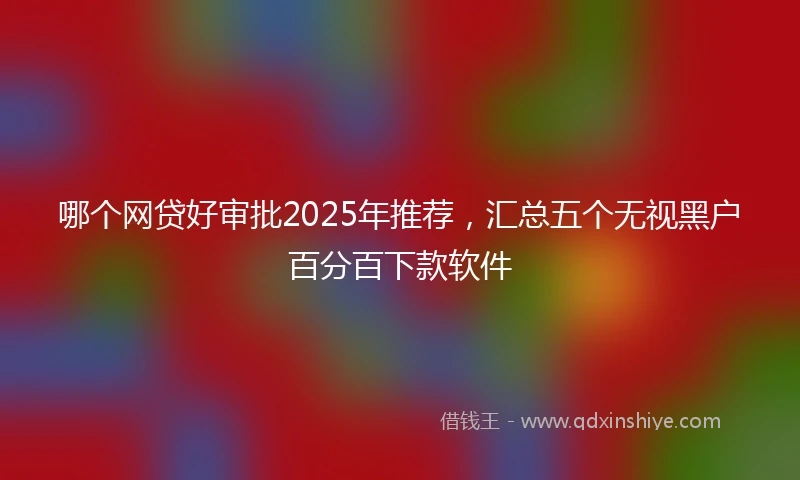 哪个网贷好审批2025年推荐，汇总五个无视黑户百分百下款软件