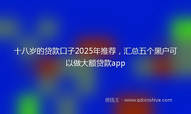 十八岁的贷款口子2025年推荐，汇总五个黑户可以做大额贷款app