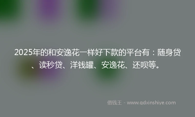 2025年的和安逸花一样好下款的平台有：随身贷、读秒贷、洋钱罐、安逸花、还呗等。