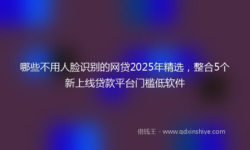 哪些不用人脸识别的网贷2025年精选,整合5个新上线贷款平台门槛低软件