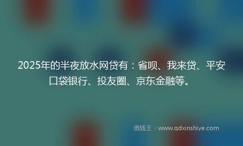 2025年的半夜放水网贷有：省呗、我来贷、平安口袋银行、投友圈、京东金融等。