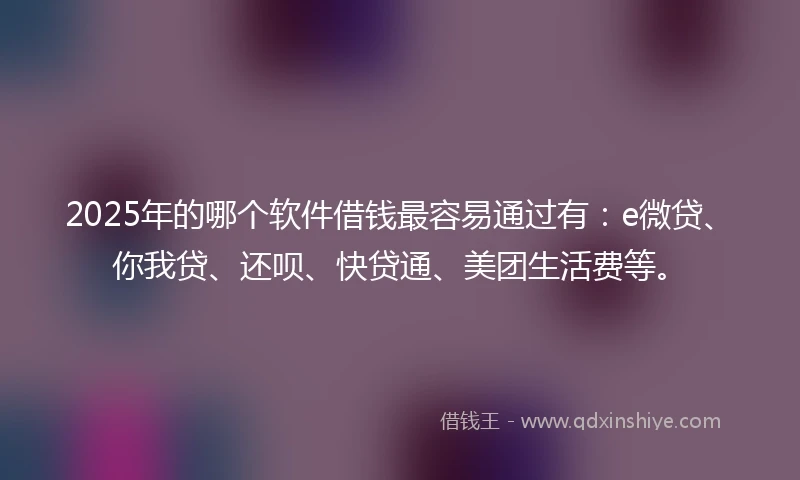 2025年的哪个软件借钱最容易通过有：e微贷、你我贷、还呗、快贷通、美团生活费等。