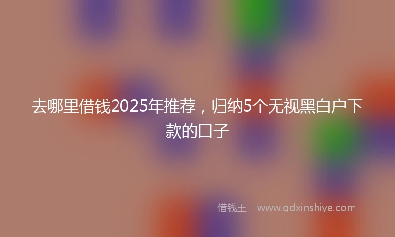 去哪里借钱2025年推荐,归纳5个无视黑白户下款的口子