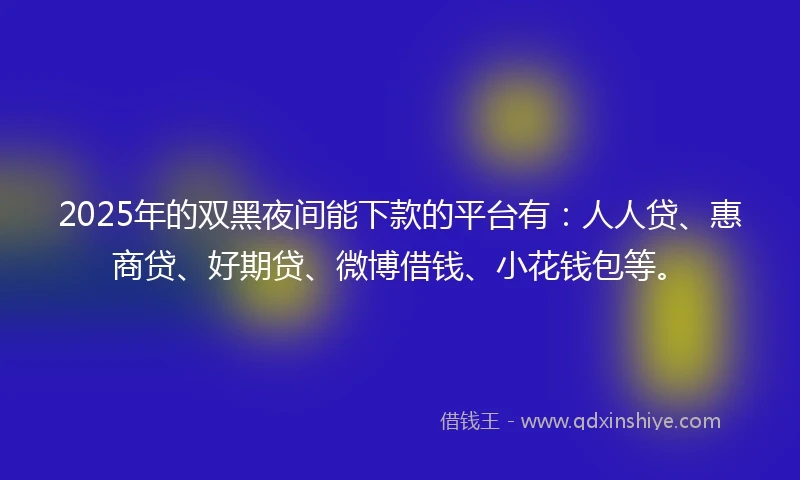 2025年的双黑夜间能下款的平台有：人人贷、惠商贷、好期贷、微博借钱、小花钱包等。