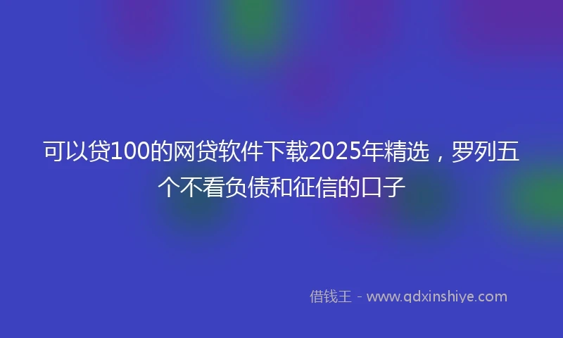 可以贷100的网贷软件下载2025年精选,罗列五个不看负债和征信的口子