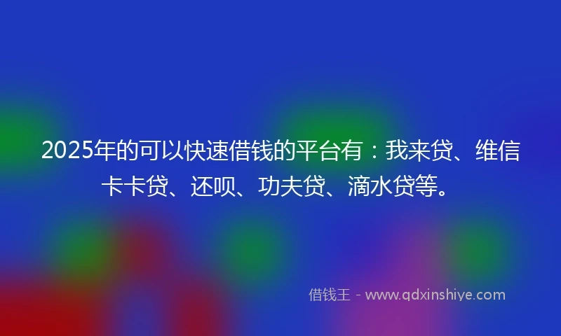 2025年的可以快速借钱的平台有：我来贷、维信卡卡贷、还呗、功夫贷、滴水贷等。