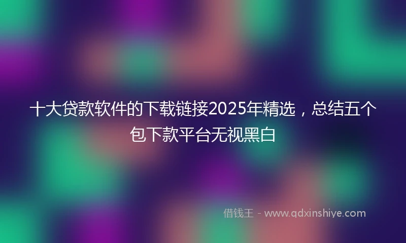 十大贷款软件的下载链接2025年精选，总结五个包下款平台无视黑白