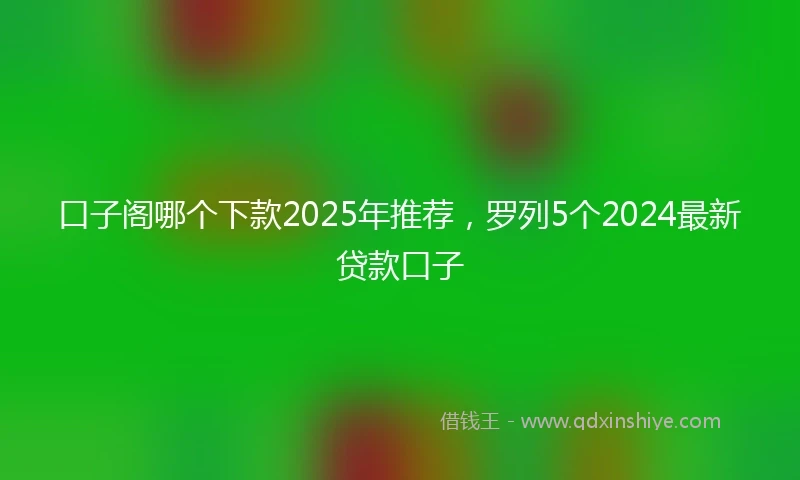 口子阁哪个下款2025年推荐，罗列5个2024最新贷款口子