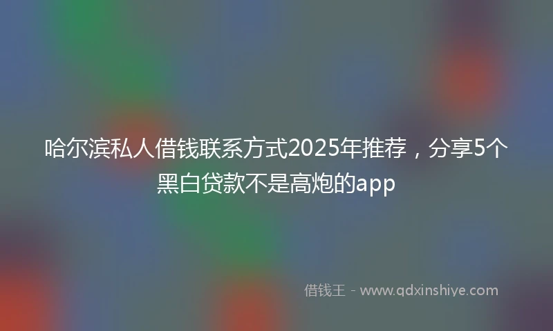 哈尔滨私人借钱联系方式2025年推荐，分享5个黑白贷款不是高炮的app