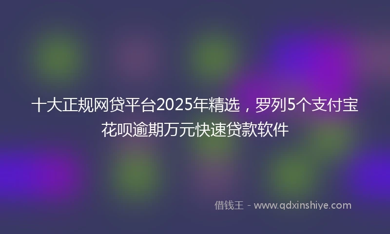 十大正规网贷平台2025年精选，罗列5个支付宝花呗逾期万元快速贷款软件