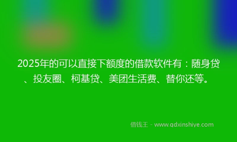 2025年的可以直接下额度的借款软件有：随身贷、投友圈、柯基贷、美团生活费、替你还等。