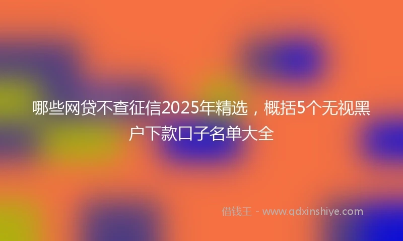 哪些网贷不查征信2025年精选，概括5个无视黑户下款口子名单大全