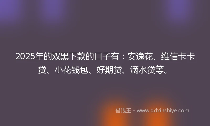 2025年的双黑下款的口子有:安逸花、维信卡卡贷、小花钱包、好期贷、滴水贷等。