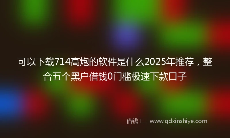 可以下载714高炮的软件是什么2025年推荐，整合五个黑户借钱0门槛极速下款口子
