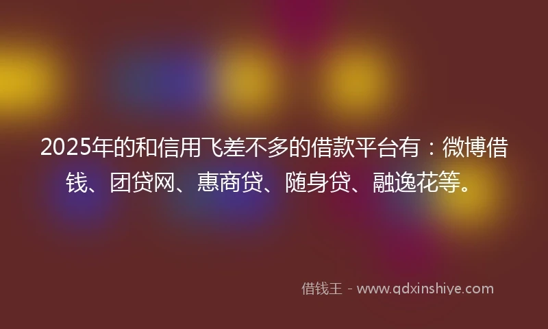 2025年的和信用飞差不多的借款平台有：微博借钱、团贷网、惠商贷、随身贷、融逸花等。