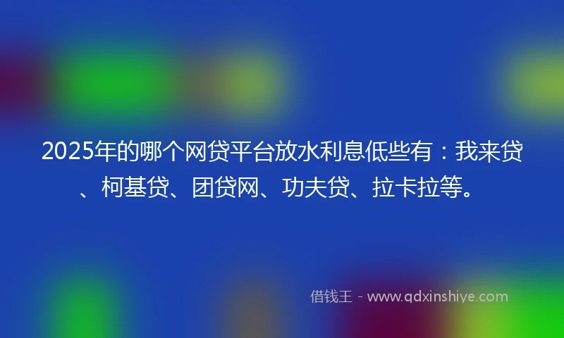 2025年的哪个网贷平台放水利息低些有：我来贷、柯基贷、团贷网、功夫贷、拉卡拉等。