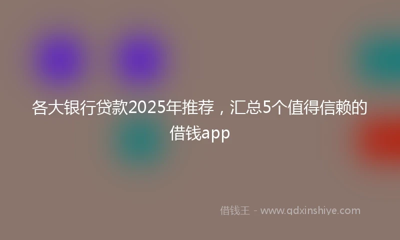 各大银行贷款2025年推荐，汇总5个值得信赖的借钱app