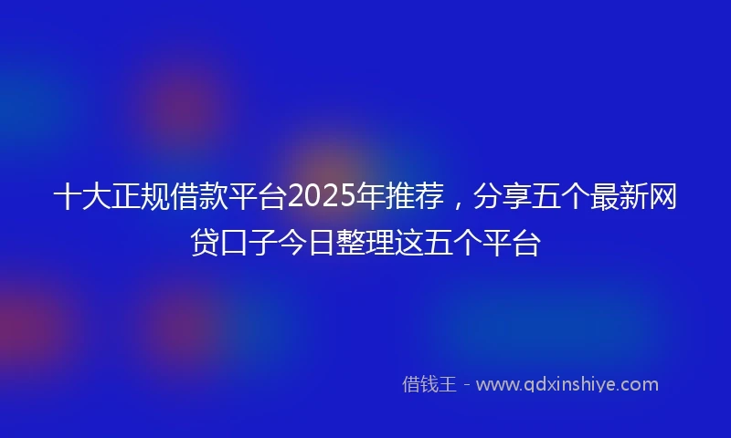 十大正规借款平台2025年推荐，分享五个最新网贷口子今日整理这五个平台