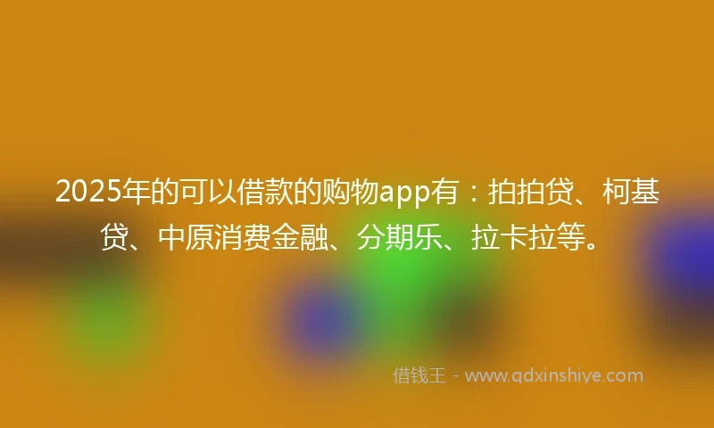 2025年的可以借款的购物app有：拍拍贷、柯基贷、中原消费金融、分期乐、拉卡拉等。