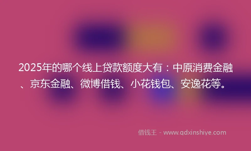 2025年的哪个线上贷款额度大有：中原消费金融、京东金融、微博借钱、小花钱包、安逸花等。