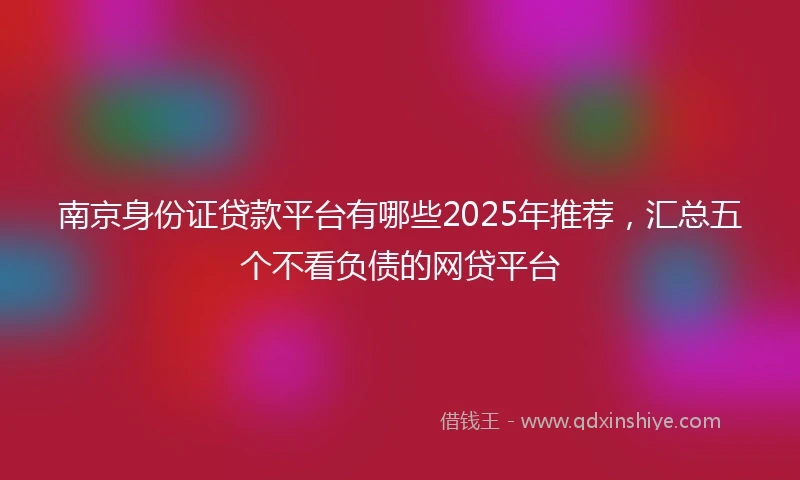南京身份证贷款平台有哪些2025年推荐,汇总五个不看负债的网贷平台