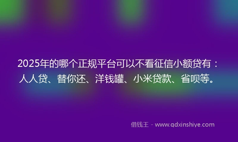 2025年的哪个正规平台可以不看征信小额贷有：人人贷、替你还、洋钱罐、小米贷款、省呗等。