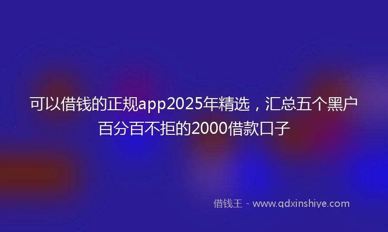 可以借钱的正规app2025年精选，汇总五个黑户百分百不拒的2000借款口子