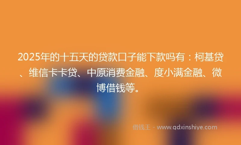 2025年的十五天的贷款口子能下款吗有：柯基贷、维信卡卡贷、中原消费金融、度小满金融、微博借钱等。