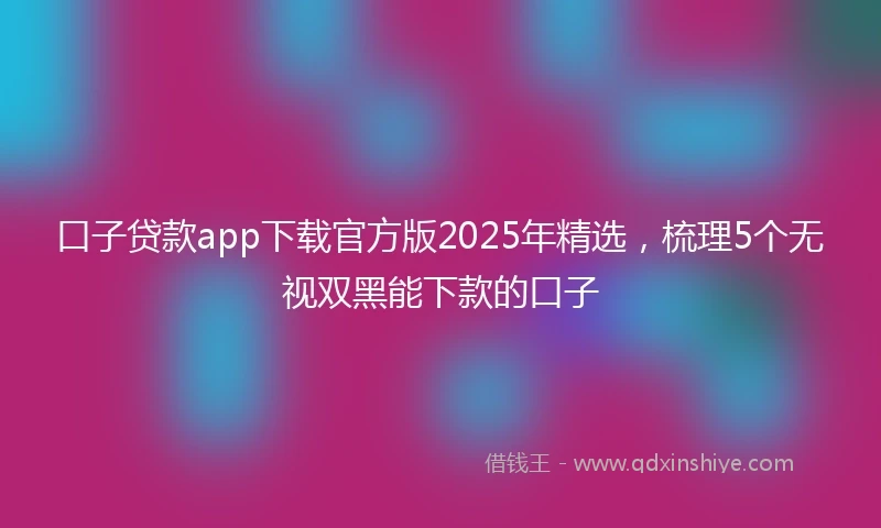 口子贷款app下载官方版2025年精选，梳理5个无视双黑能下款的口子