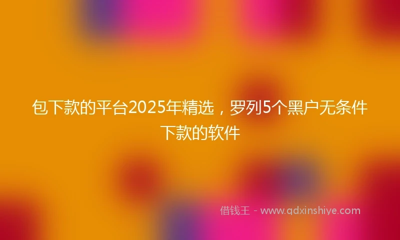 包下款的平台2025年精选，罗列5个黑户无条件下款的软件