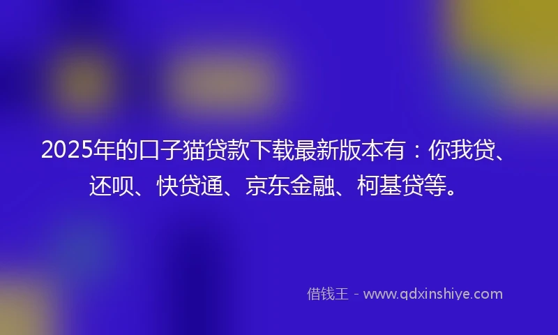 2025年的口子猫贷款下载最新版本有：你我贷、还呗、快贷通、京东金融、柯基贷等。