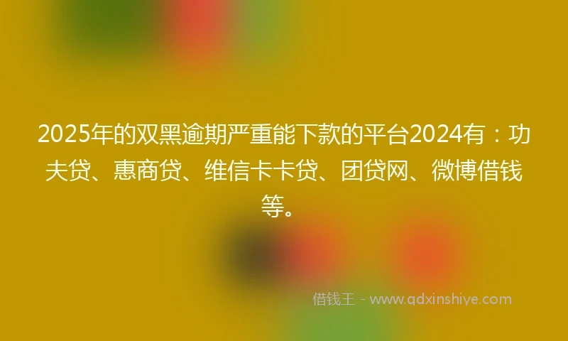 2025年的双黑逾期严重能下款的平台2024有：功夫贷、惠商贷、维信卡卡贷、团贷网、微博借钱等。