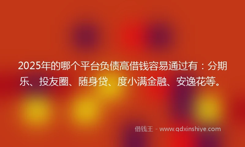 2025年的哪个平台负债高借钱容易通过有：分期乐、投友圈、随身贷、度小满金融、安逸花等。