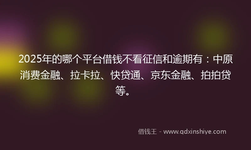 2025年的哪个平台借钱不看征信和逾期有：中原消费金融、拉卡拉、快贷通、京东金融、拍拍贷等。