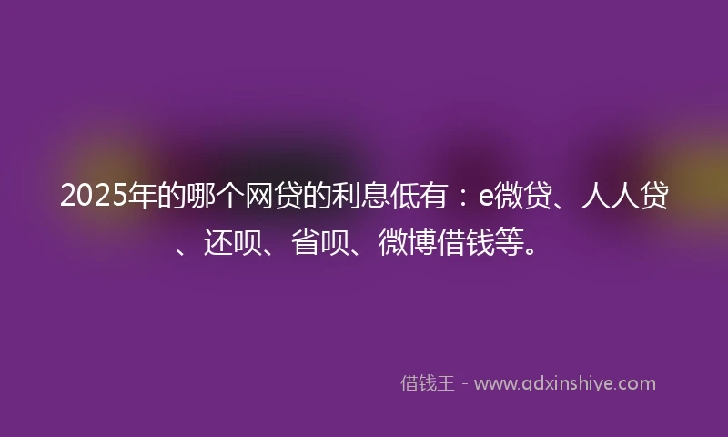 2025年的哪个网贷的利息低有：e微贷、人人贷、还呗、省呗、微博借钱等。