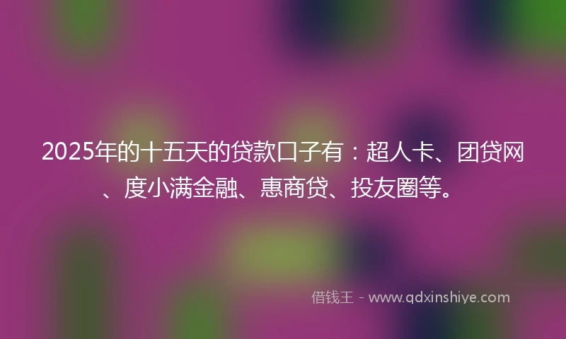 2025年的十五天的贷款口子有：超人卡、团贷网、度小满金融、惠商贷、投友圈等。