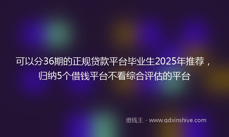 可以分36期的正规贷款平台毕业生2025年推荐，归纳5个借钱平台不看综合评估的平台